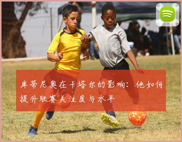 库蒂尼奥在卡塔尔的影响：他如何提升联赛关注度与水平