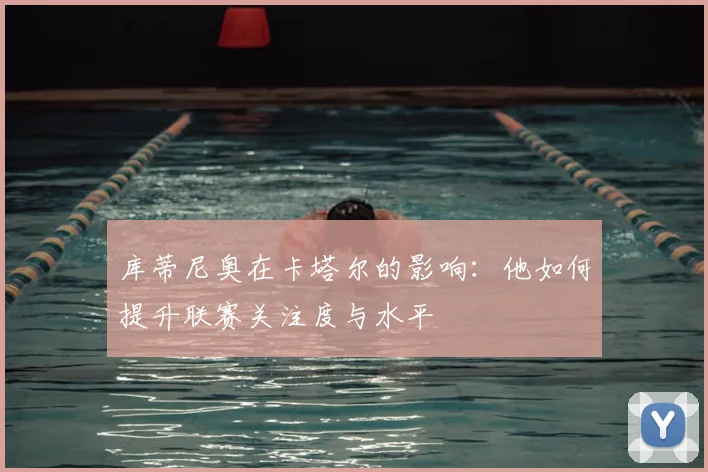 库蒂尼奥在卡塔尔的影响:他如何提升联赛关注度与水平