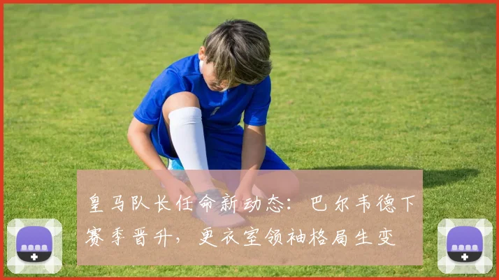 皇马队长任命新动态：巴尔韦德下赛季晋升，更衣室领袖格局生变