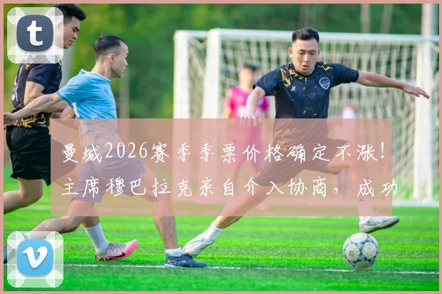 曼城2026赛季季票价格确定不涨！主席穆巴拉克亲自介入协商，成功回应球迷关切