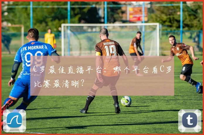 C罗最佳直播平台：哪个平台看C罗比赛最清晰？