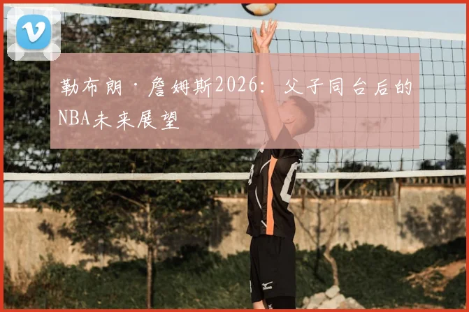 勒布朗·詹姆斯2026:父子同台后的NBA未来展望